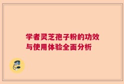 学者灵芝孢子粉的功效与使用体验全面分析