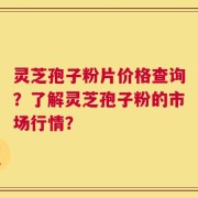 灵芝孢子粉片价格查询？了解灵芝孢子粉的市场行情？