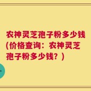农神灵芝孢子粉多少钱(价格查询：农神灵芝孢子粉多少钱？)