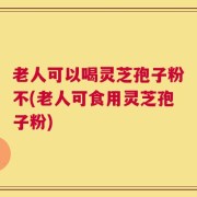 老人可以喝灵芝孢子粉不(老人可食用灵芝孢子粉)