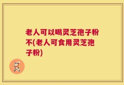 老人可以喝灵芝孢子粉不(老人可食用灵芝孢子粉)