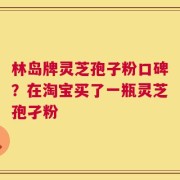 林岛牌灵芝孢子粉口碑？在淘宝买了一瓶灵芝孢孑粉