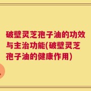 破壁灵芝孢子油的功效与主治功能(破壁灵芝孢子油的健康作用)