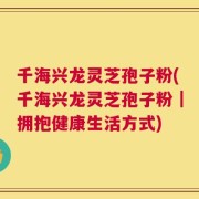 千海兴龙灵芝孢子粉(千海兴龙灵芝孢子粉｜拥抱健康生活方式)