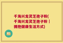 千海兴龙灵芝孢子粉(千海兴龙灵芝孢子粉｜拥抱健康生活方式)