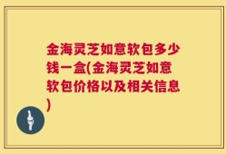 金海灵芝如意软包多少钱一盒(金海灵芝如意软包价格以及相关信息)