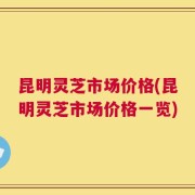 昆明灵芝市场价格(昆明灵芝市场价格一览)