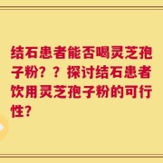 结石患者能否喝灵芝孢子粉？？探讨结石患者饮用灵芝孢子粉的可行性？