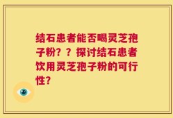 结石患者能否喝灵芝孢子粉？？探讨结石患者饮用灵芝孢子粉的可行性？