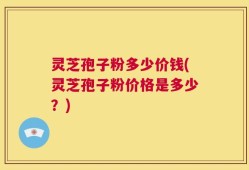 灵芝孢子粉多少价钱(灵芝孢子粉价格是多少？)
