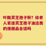叶酸灵芝孢子粉？给老人家送灵芝孢子油这类的保健品合适吗