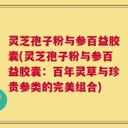 灵芝孢子粉与参百益胶囊(灵芝孢子粉与参百益胶囊：百年灵草与珍贵参类的完美组合)
