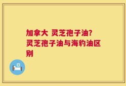 加拿大 灵芝孢子油？灵芝孢子油与海豹油区别