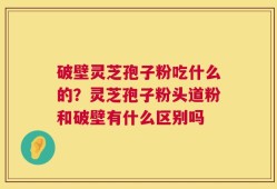 破壁灵芝孢子粉吃什么的？灵芝孢子粉头道粉和破壁有什么区别吗