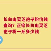 长白山灵芝孢子粉价钱查询？正宗长白山灵芝孢子粉一斤多少钱