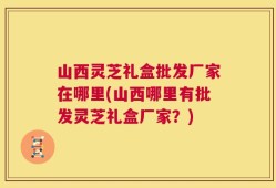 山西灵芝礼盒批发厂家在哪里(山西哪里有批发灵芝礼盒厂家？)