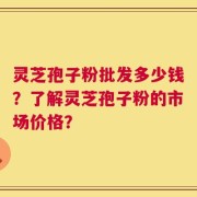 灵芝孢子粉批发多少钱？了解灵芝孢子粉的市场价格？