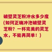 破壁灵芝粉冲水多少度(如何正确冲泡破壁灵芝粉？一杯完美的灵芝水，不能再简单！)