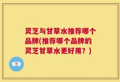 灵芝与甘草水推荐哪个品牌(推荐哪个品牌的灵芝甘草水更好用？)