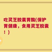 吃灵芝胶囊胃酸(保护胃健康，食用灵芝胶囊！)