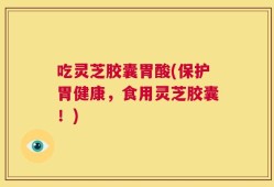 吃灵芝胶囊胃酸(保护胃健康，食用灵芝胶囊！)