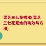 灵芝三七花煮水(灵芝三七花煮水的功效与方法)
