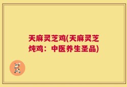 天麻灵芝鸡(天麻灵芝炖鸡：中医养生圣品)