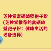 芝神堂富硒破壁孢子粉(芝神堂推荐的富硒破壁孢子粉：健康生活的必备选择)