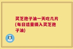 灵芝孢子油一天吃几片(每日适量摄入灵芝孢子油)
