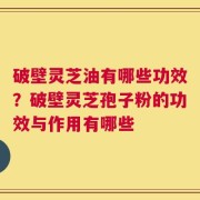 破壁灵芝油有哪些功效？破壁灵芝孢子粉的功效与作用有哪些