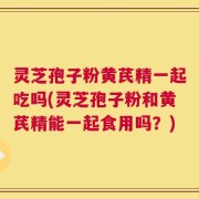 灵芝孢子粉黄芪精一起吃吗(灵芝孢子粉和黄芪精能一起食用吗？)
