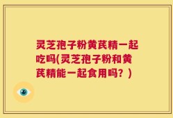 灵芝孢子粉黄芪精一起吃吗(灵芝孢子粉和黄芪精能一起食用吗？)