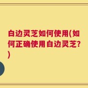 白边灵芝如何使用(如何正确使用白边灵芝？)