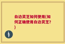 白边灵芝如何使用(如何正确使用白边灵芝？)