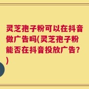 灵芝孢子粉可以在抖音做广告吗(灵芝孢子粉能否在抖音投放广告？)