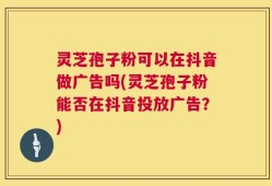 灵芝孢子粉可以在抖音做广告吗(灵芝孢子粉能否在抖音投放广告？)