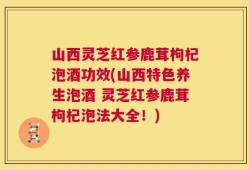 山西灵芝红参鹿茸枸杞泡酒功效(山西特色养生泡酒 灵芝红参鹿茸枸杞泡法大全！)