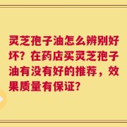 灵芝孢子油怎么辨别好坏？在药店买灵芝孢子油有没有好的推荐，效果质量有保证？