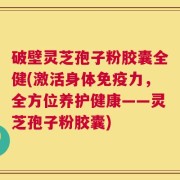 破壁灵芝孢子粉胶囊全健(激活身体免疫力，全方位养护健康——灵芝孢子粉胶囊)