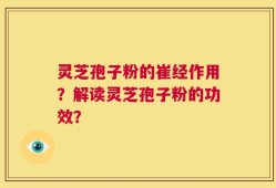灵芝孢子粉的崔经作用？解读灵芝孢子粉的功效？