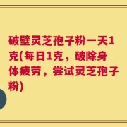 破壁灵芝孢子粉一天1克(每日1克，破除身体疲劳，尝试灵芝孢子粉)