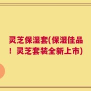 灵芝保湿套(保湿佳品！灵芝套装全新上市)
