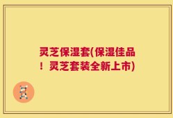 灵芝保湿套(保湿佳品！灵芝套装全新上市)