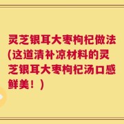 灵芝银耳大枣枸杞做法(这道清补凉材料的灵芝银耳大枣枸杞汤口感鲜美！)