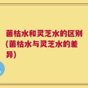 菌枯水和灵芝水的区别(菌枯水与灵芝水的差异)