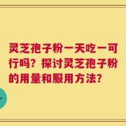 灵芝孢子粉一天吃一可行吗？探讨灵芝孢子粉的用量和服用方法？
