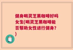 健身喝灵芝黑咖啡好吗女生(喝灵芝黑咖啡能否帮助女性进行健身？)