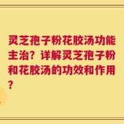 灵芝孢子粉花胶汤功能主治？详解灵芝孢子粉和花胶汤的功效和作用？