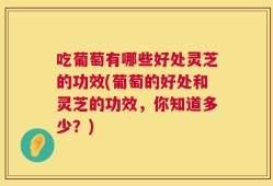 吃葡萄有哪些好处灵芝的功效(葡萄的好处和灵芝的功效，你知道多少？)