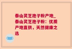 泰山灵芝孢子粉产地_泰山灵芝孢子粉：优质产地直供，天然健康之选